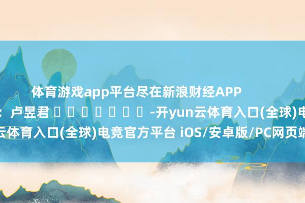 体育游戏app平台尽在新浪财经APP            						牵累剪辑：卢昱君 							-开yun云体育入口(全球)电竞官方平台 iOS/安卓版/PC网页端下载