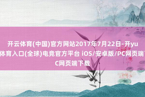 开云体育(中国)官方网站2017年7月22日-开yun云体育入口(全球)电竞官方平台 iOS/安卓版/PC网页端下载