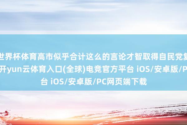 世界杯体育高市似乎合计这么的言论才智取得自民党复旧者的好感-开yun云体育入口(全球)电竞官方平台 iOS/安卓版/PC网页端下载