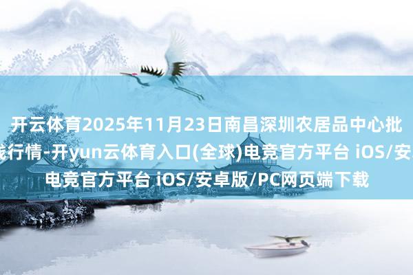 开云体育2025年11月23日南昌深圳农居品中心批发阛阓有限公司价钱行情-开yun云体育入口(全球)电竞官方平台 iOS/安卓版/PC网页端下载