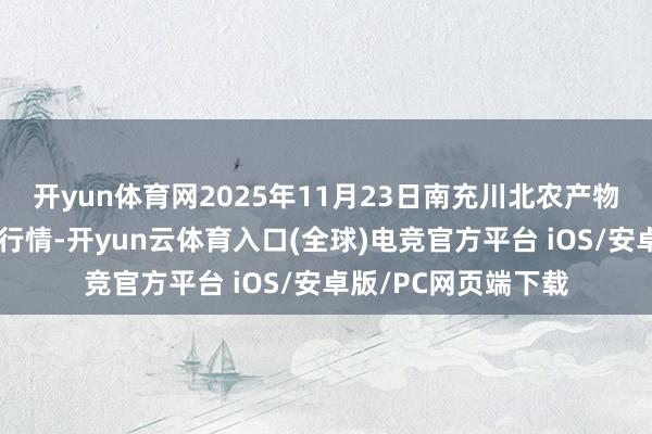 开yun体育网2025年11月23日南充川北农产物走动有限公司价钱行情-开yun云体育入口(全球)电竞官方平台 iOS/安卓版/PC网页端下载