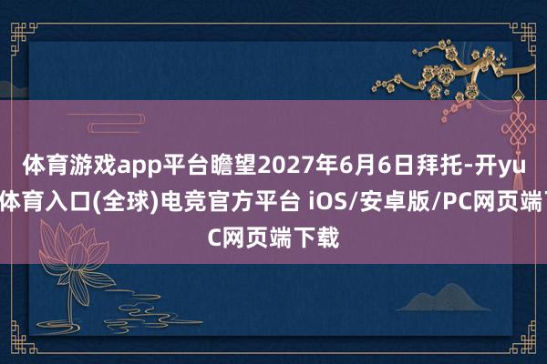 体育游戏app平台瞻望2027年6月6日拜托-开yun云体育入口(全球)电竞官方平台 iOS/安卓版/PC网页端下载