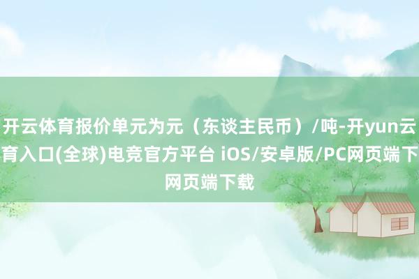 开云体育报价单元为元（东谈主民币）/吨-开yun云体育入口(全球)电竞官方平台 iOS/安卓版/PC网页端下载