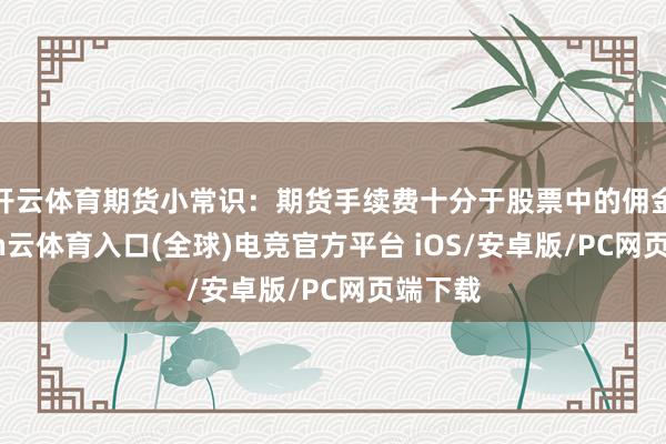 开云体育期货小常识：期货手续费十分于股票中的佣金-开yun云体育入口(全球)电竞官方平台 iOS/安卓版/PC网页端下载
