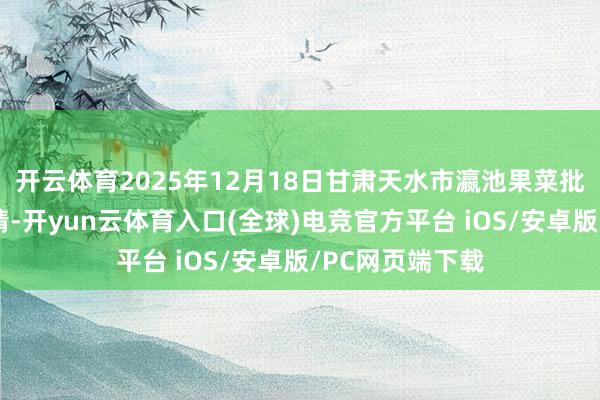 开云体育2025年12月18日甘肃天水市瀛池果菜批发市集价钱行情-开yun云体育入口(全球)电竞官方平台 iOS/安卓版/PC网页端下载