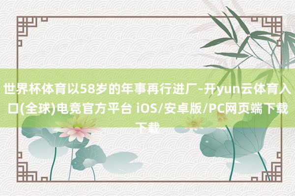 世界杯体育以58岁的年事再行进厂-开yun云体育入口(全球)电竞官方平台 iOS/安卓版/PC网页端下载