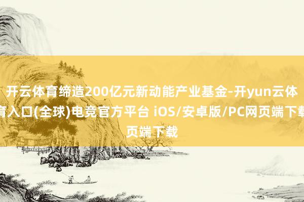 开云体育缔造200亿元新动能产业基金-开yun云体育入口(全球)电竞官方平台 iOS/安卓版/PC网页端下载
