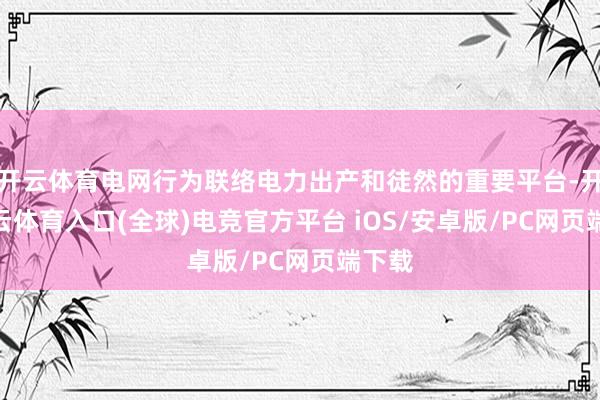 开云体育电网行为联络电力出产和徒然的重要平台-开yun云体育入口(全球)电竞官方平台 iOS/安卓版/PC网页端下载