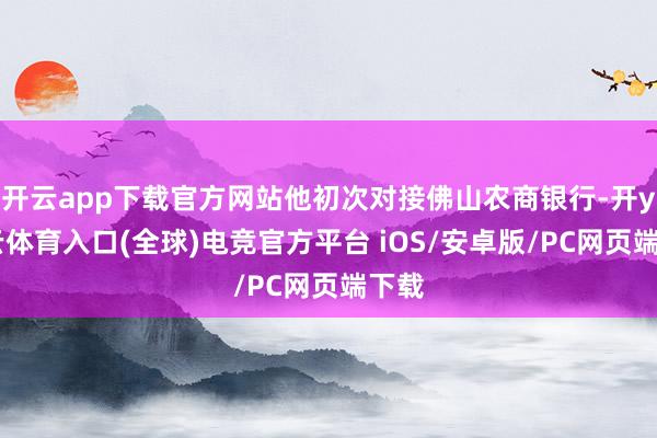 开云app下载官方网站他初次对接佛山农商银行-开yun云体育入口(全球)电竞官方平台 iOS/安卓版/PC网页端下载