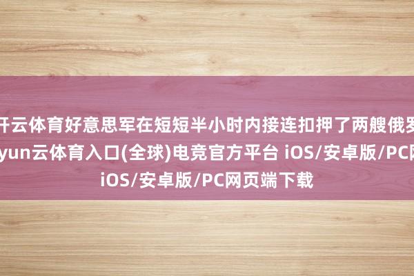 开云体育好意思军在短短半小时内接连扣押了两艘俄罗斯油轮-开yun云体育入口(全球)电竞官方平台 iOS/安卓版/PC网页端下载