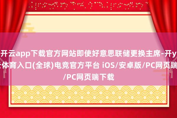 开云app下载官方网站即使好意思联储更换主席-开yun云体育入口(全球)电竞官方平台 iOS/安卓版/PC网页端下载