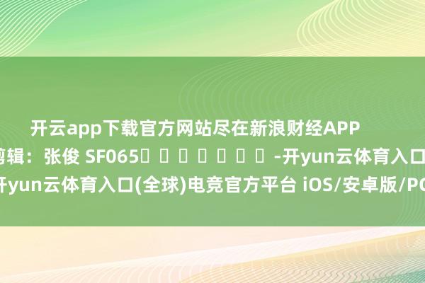 开云app下载官方网站尽在新浪财经APP            						背负剪辑：张俊 SF065							-开yun云体育入口(全球)电竞官方平台 iOS/安卓版/PC网页端下载