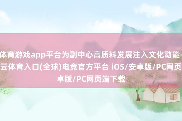 体育游戏app平台为副中心高质料发展注入文化动能-开yun云体育入口(全球)电竞官方平台 iOS/安卓版/PC网页端下载