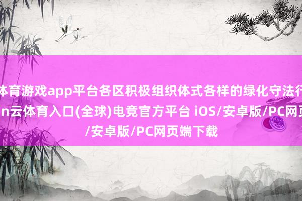 体育游戏app平台各区积极组织体式各样的绿化守法行径-开yun云体育入口(全球)电竞官方平台 iOS/安卓版/PC网页端下载